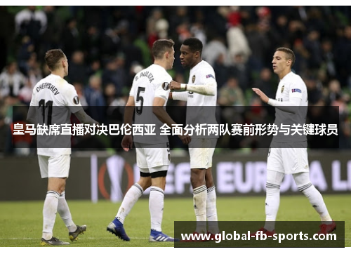 皇马缺席直播对决巴伦西亚 全面分析两队赛前形势与关键球员 皇马缺席直播对决巴伦西亚 全面分析两队赛前形势与关键球员