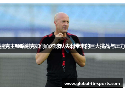 捷克主帅哈谢克如何面对球队失利带来的巨大挑战与压力 捷克主帅哈谢克如何面对球队失利带来的巨大挑战与压力