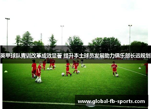 英甲球队青训改革成效显著 提升本土球员发展助力俱乐部长远规划 英甲球队青训改革成效显著 提升本土球员发展助力俱乐部长远规划